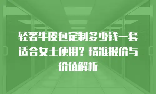 轻奢牛皮包定制多少钱一套适合女士使用？精准报价与价值解析