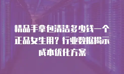 精品手拿包清洁多少钱一个正品女生用？行业数据揭示成本优化方案
