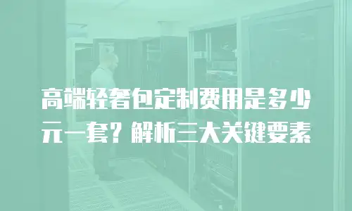 高端轻奢包定制费用是多少元一套？解析三大关键要素