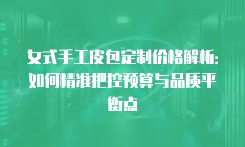 女式手工皮包定制价格解析：如何精准把控预算与品质平衡点