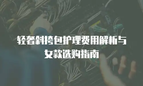 轻奢斜挎包护理费用解析与女款选购指南