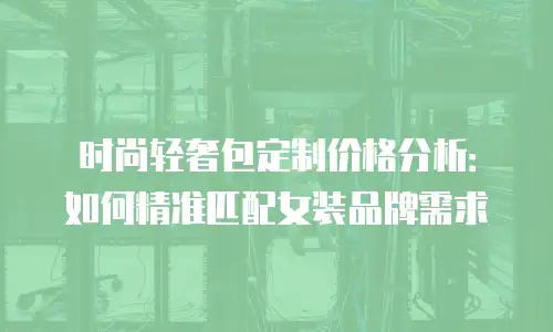 时尚轻奢包定制价格分析：如何精准匹配女装品牌需求