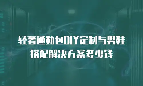 轻奢通勤包DIY定制与男鞋搭配解决方案多少钱