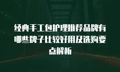 经典手工包护理推荐品牌有哪些牌子比较好用及选购要点解析