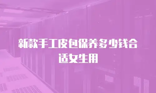 新款手工皮包保养多少钱合适女生用