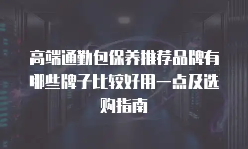 高端通勤包保养推荐品牌有哪些牌子比较好用一点及选购指南