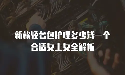 新款轻奢包护理多少钱一个合适女士女全解析
