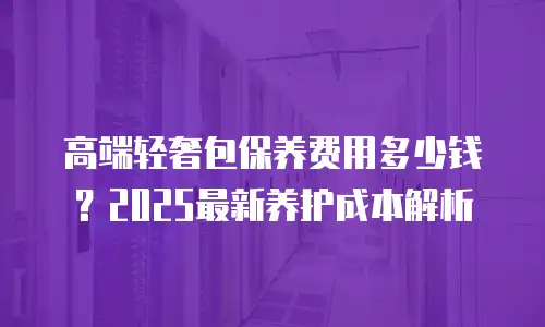 高端轻奢包保养费用多少钱？2025最新养护成本解析