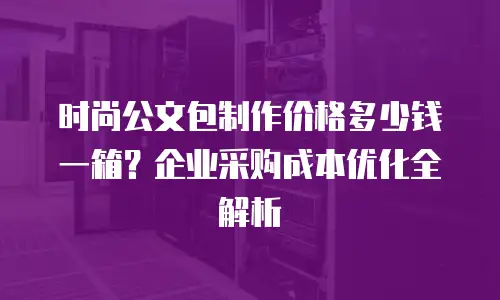 时尚公文包制作价格多少钱一箱？企业采购成本优化全解析