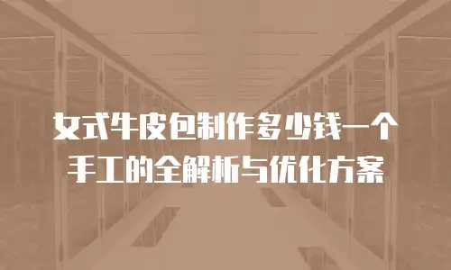女式牛皮包制作多少钱一个手工的全解析与优化方案