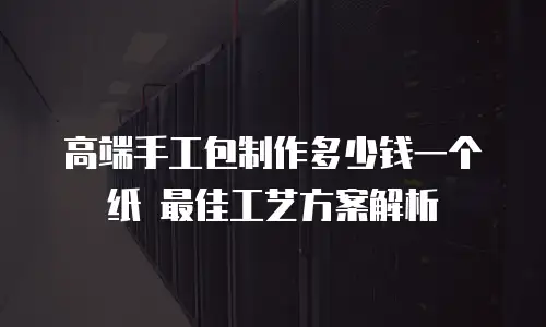 高端手工包制作多少钱一个纸 最佳工艺方案解析