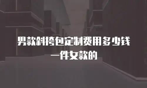 男款斜挎包定制费用多少钱一件女款的