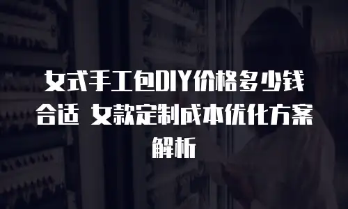 女式手工包DIY价格多少钱合适 女款定制成本优化方案解析