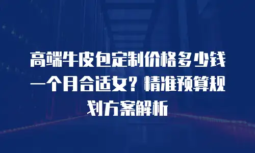 高端牛皮包定制价格多少钱一个月合适女？精准预算规划方案解析