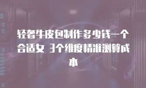 轻奢牛皮包制作多少钱一个合适女 3个维度精准测算成本