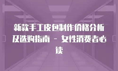 新款手工皮包制作价格分析及选购指南 - 女性消费者必读