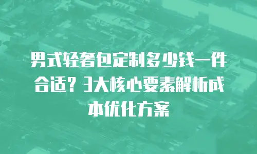 男式轻奢包定制多少钱一件合适？3大核心要素解析成本优化方案