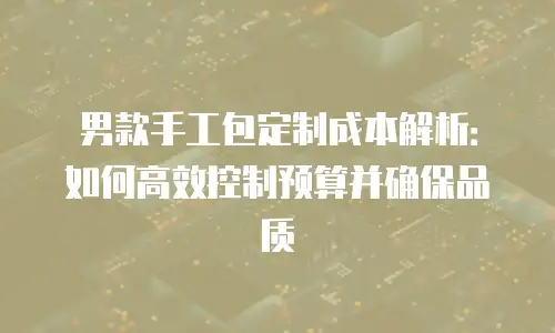 男款手工包定制成本解析：如何高效控制预算并确保品质