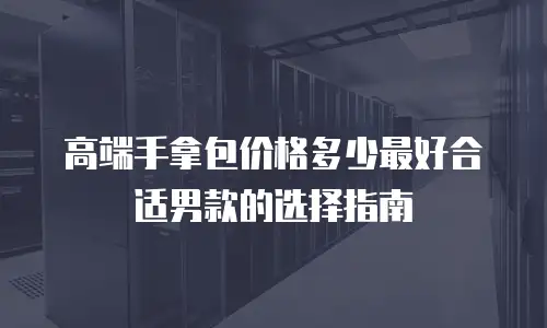 高端手拿包价格多少最好合适男款的选择指南