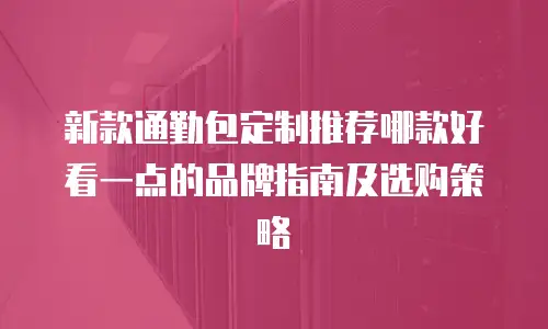 新款通勤包定制推荐哪款好看一点的品牌指南及选购策略