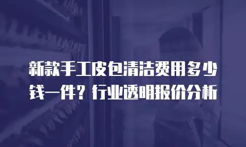新款手工皮包清洁费用多少钱一件？行业透明报价分析
