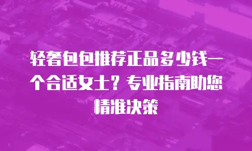 轻奢包包推荐正品多少钱一个合适女士？专业指南助您精准决策