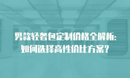 男款轻奢包定制价格全解析：如何选择高性价比方案？