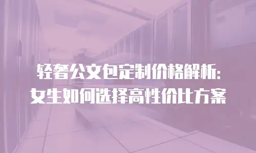 轻奢公文包定制价格解析：女生如何选择高性价比方案