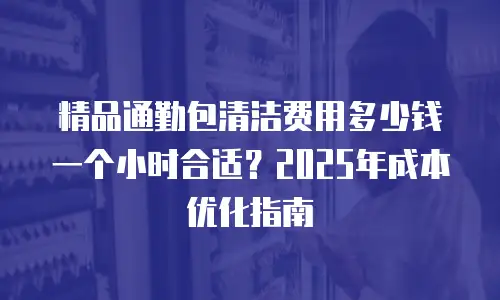 精品通勤包清洁费用多少钱一个小时合适？2025年成本优化指南