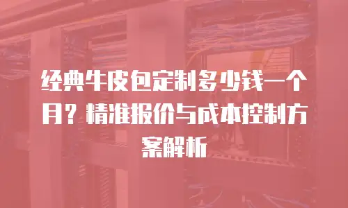 经典牛皮包定制多少钱一个月？精准报价与成本控制方案解析