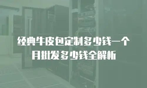 经典牛皮包定制多少钱一个月批发多少钱全解析