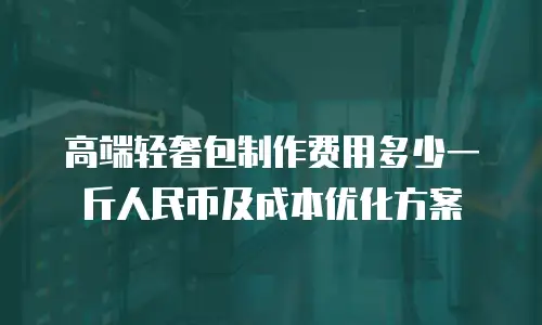 高端轻奢包制作费用多少一斤人民币及成本优化方案