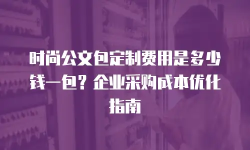 时尚公文包定制费用是多少钱一包？企业采购成本优化指南