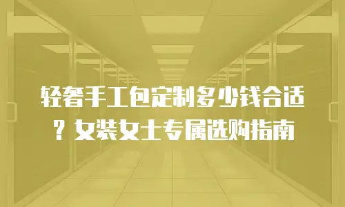 轻奢手工包定制多少钱合适？女装女士专属选购指南