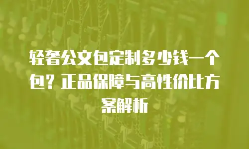 轻奢公文包定制多少钱一个包？正品保障与高性价比方案解析