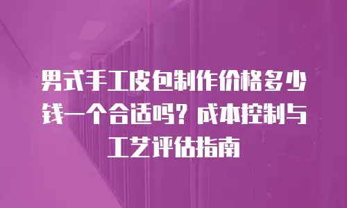 男式手工皮包制作价格多少钱一个合适吗？成本控制与工艺评估指南