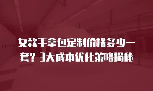 女款手拿包定制价格多少一套？3大成本优化策略揭秘