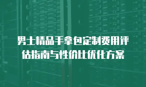 男士精品手拿包定制费用评估指南与性价比优化方案