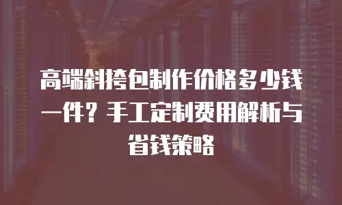 高端斜挎包制作价格多少钱一件？手工定制费用解析与省钱策略