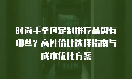 时尚手拿包定制推荐品牌有哪些？高性价比选择指南与成本优化方案