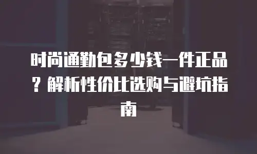 时尚通勤包多少钱一件正品？解析性价比选购与避坑指南