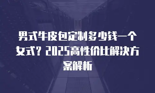 男式牛皮包定制多少钱一个女式？2025高性价比解决方案解析