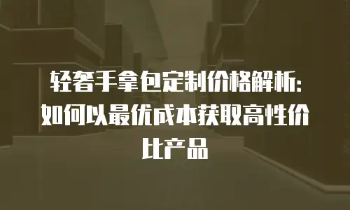 轻奢手拿包定制价格解析：如何以最优成本获取高性价比产品