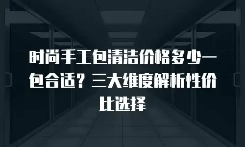 时尚手工包清洁价格多少一包合适？三大维度解析性价比选择
