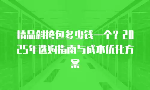精品斜挎包多少钱一个？2025年选购指南与成本优化方案