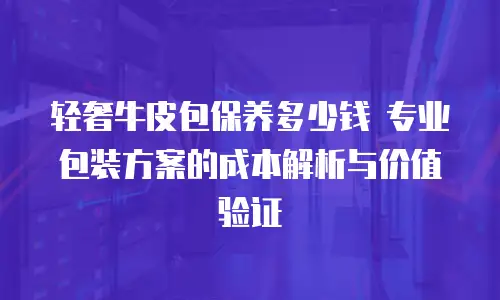 轻奢牛皮包保养多少钱 专业包装方案的成本解析与价值验证
