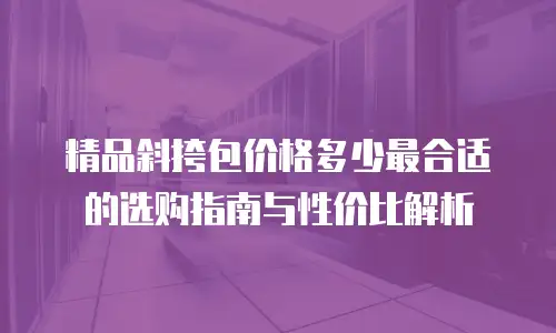 精品斜挎包价格多少最合适的选购指南与性价比解析