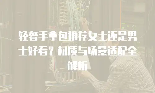 轻奢手拿包推荐女士还是男士好看？材质与场景适配全解析