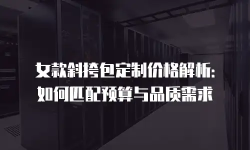 女款斜挎包定制价格解析：如何匹配预算与品质需求