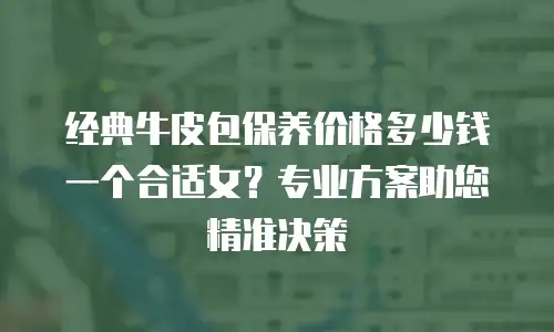经典牛皮包保养价格多少钱一个合适女？专业方案助您精准决策